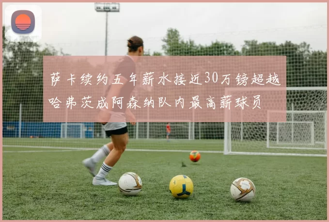 萨卡续约五年薪水接近30万镑超越哈弗茨成阿森纳队内最高薪球员