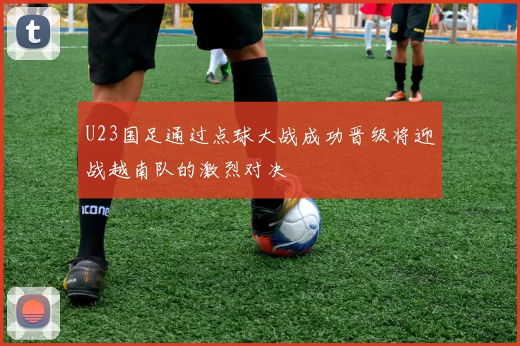 U23国足通过点球大战成功晋级将迎战越南队的激烈对决