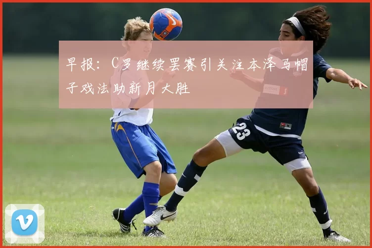 早报：C罗继续罢赛引关注本泽马帽子戏法助新月大胜