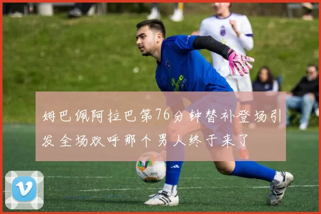 姆巴佩阿拉巴第76分钟替补登场引发全场欢呼那个男人终于来了