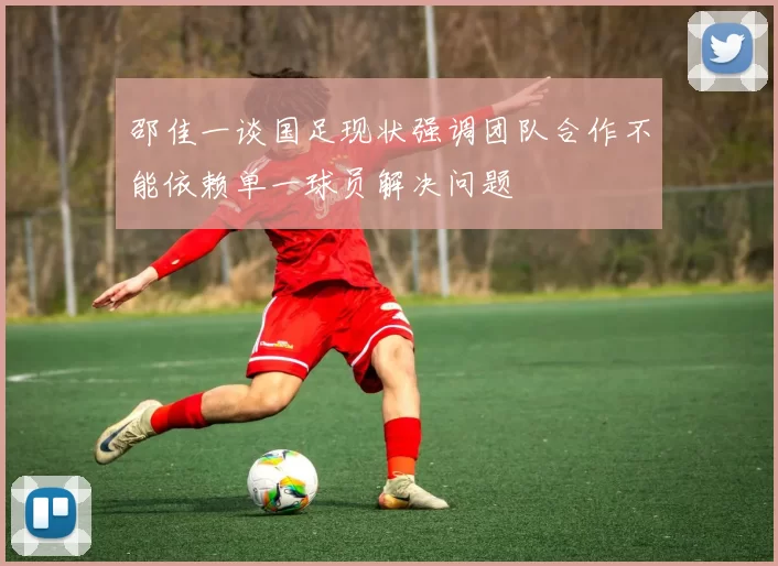 邵佳一谈国足现状强调团队合作不能依赖单一球员解决问题