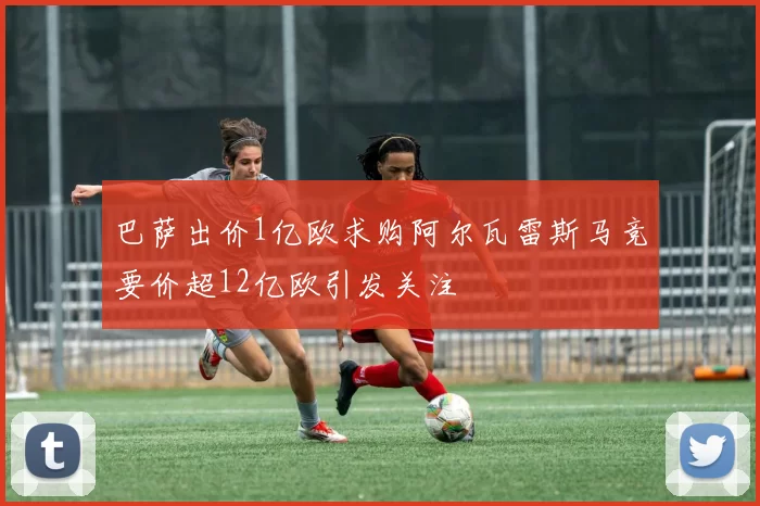巴萨出价1亿欧求购阿尔瓦雷斯马竞要价超12亿欧引发关注