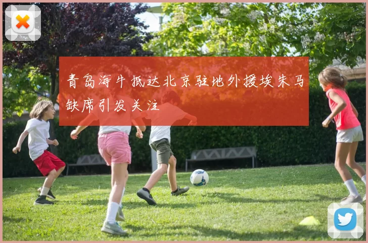 青岛海牛抵达北京驻地外援埃朱马缺席引发关注