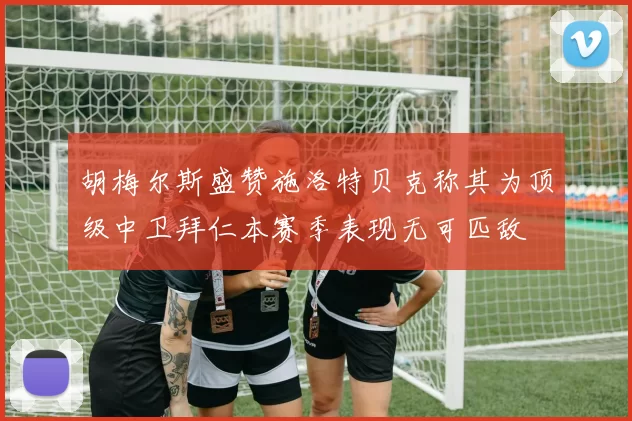 胡梅尔斯盛赞施洛特贝克称其为顶级中卫拜仁本赛季表现无可匹敌