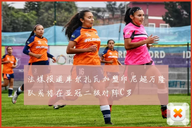 法媒报道库尔扎瓦加盟印尼超万隆队或将在亚冠二级对阵C罗