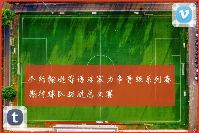 乔约翰逊寄语活塞力争晋级系列赛期待球队挺进总决赛